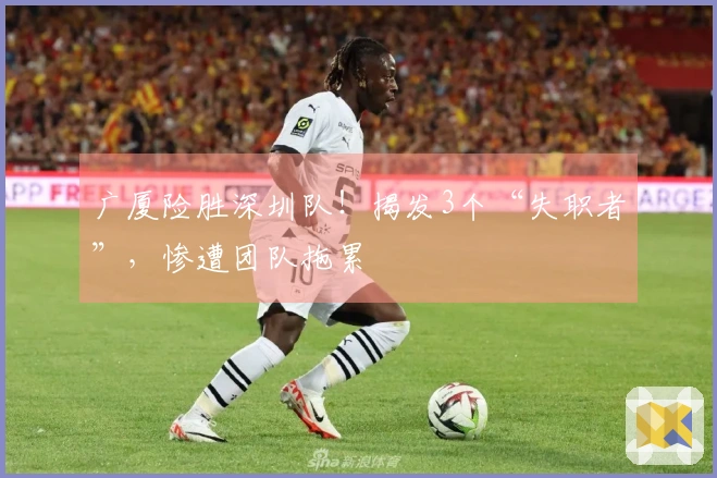 广厦险胜深圳队！揭发3个“失职者”，惨遭团队拖累